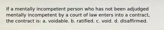 If a mentally incompetent person who has not been adjudged mentally incompetent by a court of law enters into a contract, the contract is: a. voidable. b. ratified. c. void. d. disaffirmed.