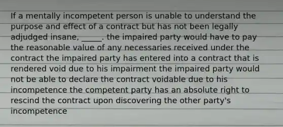 If a mentally incompetent person is unable to understand the purpose and effect of a contract but has not been legally adjudged insane, _____. the impaired party would have to pay the reasonable value of any necessaries received under the contract the impaired party has entered into a contract that is rendered void due to his impairment the impaired party would not be able to declare the contract voidable due to his incompetence the competent party has an absolute right to rescind the contract upon discovering the other party's incompetence