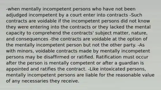 -when mentally incompetent persons who have not been adjudged incompetent by a court enter into contracts -Such contracts are voidable if the incompetent persons did not know they were entering into the contracts or they lacked the mental capacity to comprehend the contracts' subject matter, nature, and consequences -the contracts are voidable at the option of the mentally incompetent person but not the other party. -As with minors, voidable contracts made by mentally incompetent persons may be disaffirmed or ratified. Ratification must occur after the person is mentally competent or after a guardian is appointed and ratifies the contract. -Like intoxicated persons, mentally incompetent persons are liable for the reasonable value of any necessaries they receive.