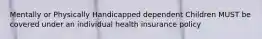 Mentally or Physically Handicapped dependent Children MUST be covered under an individual health insurance policy