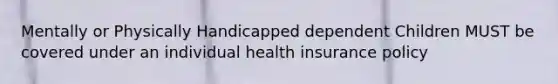 Mentally or Physically Handicapped dependent Children MUST be covered under an individual health insurance policy