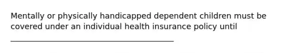 Mentally or physically handicapped dependent children must be covered under an individual health insurance policy until _________________________________________