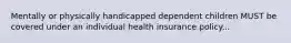 Mentally or physically handicapped dependent children MUST be covered under an individual health insurance policy...