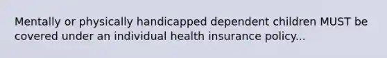 Mentally or physically handicapped dependent children MUST be covered under an individual health insurance policy...