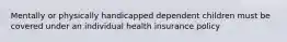 Mentally or physically handicapped dependent children must be covered under an individual health insurance policy