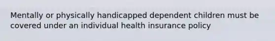 Mentally or physically handicapped dependent children must be covered under an individual health insurance policy