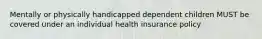 Mentally or physically handicapped dependent children MUST be covered under an individual health insurance policy