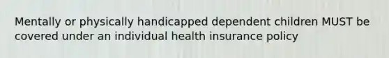 Mentally or physically handicapped dependent children MUST be covered under an individual health insurance policy