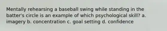 Mentally rehearsing a baseball swing while standing in the batter's circle is an example of which psychological skill? a. imagery b. concentration c. goal setting d. confidence