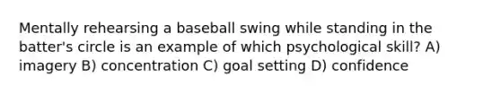 Mentally rehearsing a baseball swing while standing in the batter's circle is an example of which psychological skill? A) imagery B) concentration C) goal setting D) confidence