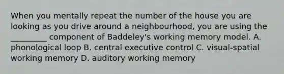 When you mentally repeat the number of the house you are looking as you drive around a neighbourhood, you are using the _________ component of Baddeley's working memory model. A. phonological loop B. central executive control C. visual-spatial working memory D. auditory working memory