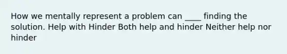 How we mentally represent a problem can ____ finding the solution. Help with Hinder Both help and hinder Neither help nor hinder