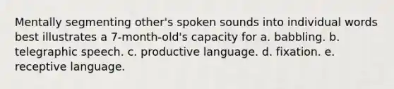 Mentally segmenting other's spoken sounds into individual words best illustrates a 7-month-old's capacity for a. babbling. b. telegraphic speech. c. productive language. d. fixation. e. receptive language.