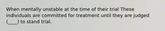 When mentally unstable at the time of their trial These individuals are committed for treatment until they are judged (____) to stand trial.