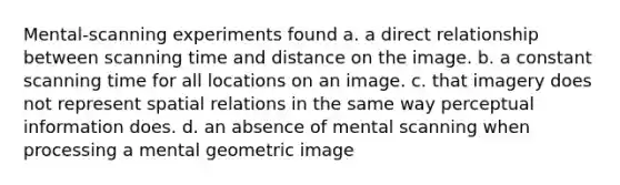 Mental-scanning experiments found a. a direct relationship between scanning time and distance on the image. b. a constant scanning time for all locations on an image. c. that imagery does not represent spatial relations in the same way perceptual information does. d. an absence of mental scanning when processing a mental geometric image