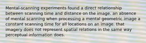 Mental-scanning experiments found a direct relationship between scanning time and distance on the image. an absence of mental scanning when processing a mental geometric image a constant scanning time for all locations on an image. that imagery does not represent spatial relations in the same way perceptual information does.