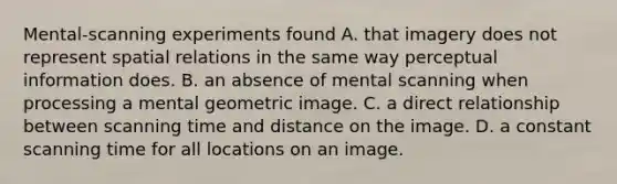 Mental-scanning experiments found A. that imagery does not represent spatial relations in the same way perceptual information does. B. an absence of mental scanning when processing a mental geometric image. C. a direct relationship between scanning time and distance on the image. D. a constant scanning time for all locations on an image.