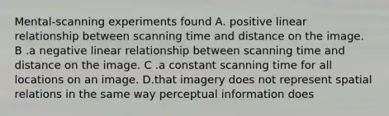 Mental-scanning experiments found A. positive linear relationship between scanning time and distance on the image. B .a negative linear relationship between scanning time and distance on the image. C .a constant scanning time for all locations on an image. D.that imagery does not represent spatial relations in the same way perceptual information does