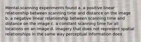 Mental-scanning experiments found a. a positive linear relationship between scanning time and distance on the image b. a negative linear relationship between scanning time and distance on the image c. a constant scanning time for all locations on an image d. imagery that does not represent spatial relationships in the same way perceptual information does