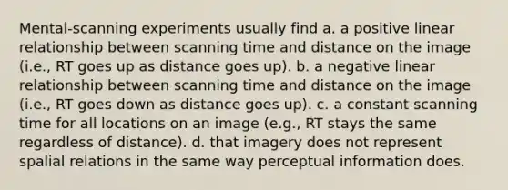 Mental-scanning experiments usually find a. a positive linear relationship between scanning time and distance on the image (i.e., RT goes up as distance goes up). b. a negative linear relationship between scanning time and distance on the image (i.e., RT goes down as distance goes up). c. a constant scanning time for all locations on an image (e.g., RT stays the same regardless of distance). d. that imagery does not represent spalial relations in the same way perceptual information does.