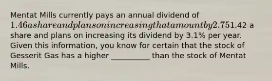 Mentat Mills currently pays an annual dividend of 1.46 a share and plans on increasing that amount by 2.75% annually. Gesserit Gas currently pays an annual dividend of1.42 a share and plans on increasing its dividend by 3.1% per year. Given this information, you know for certain that the stock of Gesserit Gas has a higher __________ than the stock of Mentat Mills.