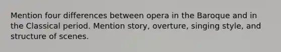 Mention four differences between opera in the Baroque and in the Classical period. Mention story, overture, singing style, and structure of scenes.