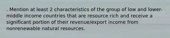 . Mention at least 2 characteristics of the group of low and lower-middle income countries that are resource rich and receive a significant portion of their revenue/export income from nonrenewable natural resources.