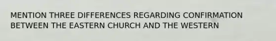 MENTION THREE DIFFERENCES REGARDING CONFIRMATION BETWEEN THE EASTERN CHURCH AND THE WESTERN