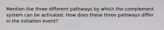 Mention the three different pathways by which the complement system can be activated. How does these three pathways differ in the initiation event?