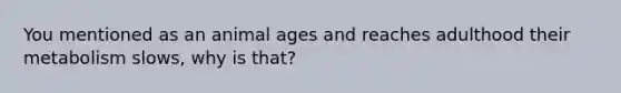 You mentioned as an animal ages and reaches adulthood their metabolism slows, why is that?