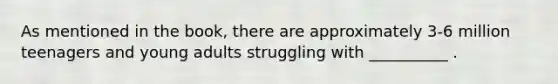 As mentioned in the book, there are approximately 3-6 million teenagers and young adults struggling with __________ .