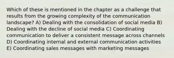 Which of these is mentioned in the chapter as a challenge that results from the growing complexity of the communication landscape? A) Dealing with the consolidation of social media B) Dealing with the decline of social media C) Coordinating communication to deliver a consistent message across channels D) Coordinating internal and external communication activities E) Coordinating sales messages with marketing messages