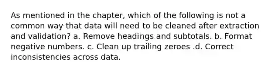 As mentioned in the chapter, which of the following is not a common way that data will need to be cleaned after extraction and validation? a. Remove headings and subtotals. b. Format negative numbers. c. Clean up trailing zeroes .d. Correct inconsistencies across data.