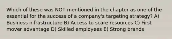 Which of these was NOT mentioned in the chapter as one of the essential for the success of a company's targeting strategy? A) Business infrastructure B) Access to scare resources C) First mover advantage D) Skilled employees E) Strong brands