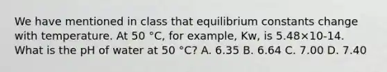 We have mentioned in class that equilibrium constants change with temperature. At 50 °C, for example, Kw, is 5.48×10-14. What is the pH of water at 50 °C? A. 6.35 B. 6.64 C. 7.00 D. 7.40