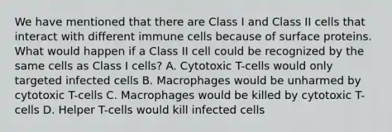 We have mentioned that there are Class I and Class II cells that interact with different immune cells because of surface proteins. What would happen if a Class II cell could be recognized by the same cells as Class I cells? A. Cytotoxic T-cells would only targeted infected cells B. Macrophages would be unharmed by cytotoxic T-cells C. Macrophages would be killed by cytotoxic T-cells D. Helper T-cells would kill infected cells