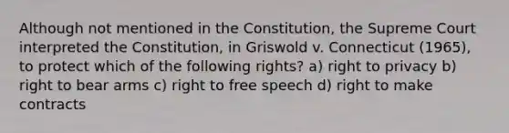 Although not mentioned in the Constitution, the Supreme Court interpreted the Constitution, in Griswold v. Connecticut (1965), to protect which of the following rights? a) right to privacy b) right to bear arms c) right to free speech d) right to make contracts