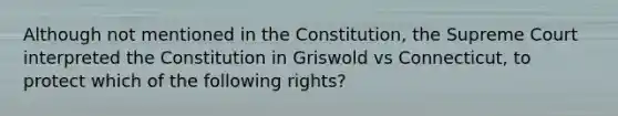 Although not mentioned in the Constitution, the Supreme Court interpreted the Constitution in Griswold vs Connecticut, to protect which of the following rights?