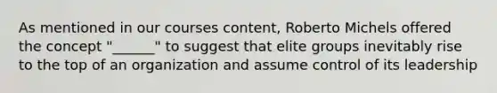 As mentioned in our courses content, Roberto Michels offered the concept "______" to suggest that elite groups inevitably rise to the top of an organization and assume control of its leadership