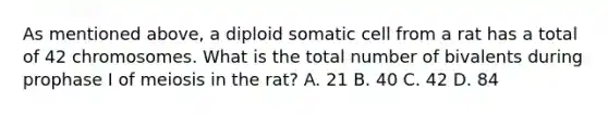 As mentioned above, a diploid somatic cell from a rat has a total of 42 chromosomes. What is the total number of bivalents during prophase I of meiosis in the rat? A. 21 B. 40 C. 42 D. 84