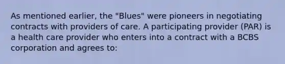 As mentioned earlier, the "Blues" were pioneers in negotiating contracts with providers of care. A participating provider (PAR) is a health care provider who enters into a contract with a BCBS corporation and agrees to: