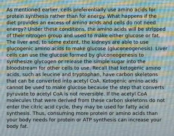 As mentioned earlier, cells preferentially use amino acids for protein synthesis rather than for energy. What happens if the diet provides an excess of amino acids and cells do not need energy? Under these conditions, the amino acids will be stripped of their nitrogen group and used to make either glucose or fat. The liver and, to some extent, the kidneys are able to use glucogenic amino acids to make glucose (gluconeogenesis). Liver cells can use the glucose formed by gluconeogenesis to synthesize glycogen or release the simple sugar into the bloodstream for other cells to use. Recall that ketogenic amino acids, such as leucine and tryptophan, have carbon skeletons that can be converted into acetyl CoA. Ketogenic amino acids cannot be used to make glucose because the step that converts pyruvate to acetyl CoA is not reversible. If the acetyl CoA molecules that were derived from these carbon skeletons do not enter the citric acid cycle, they may be used for fatty acid synthesis. Thus, consuming more protein or amino acids than your body needs for protein or ATP synthesis can increase your body fat.