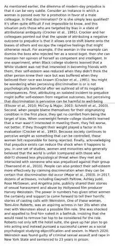 As mentioned earlier, the dilemma of modern-day prejudice is that it can be very subtle. Consider an instance in which a woman is passed over for a promotion in favor of a male colleague. Is that discrimination? Or is she simply less qualified? It's often quite difficult if not impossible to know, and this situation puts those who are targeted by bias in a state of attributional ambiguity (Crocker et al., 1991). Crocker and her colleagues pointed out that the upside of attributing a negative outcome to prejudice is that it allows one to shift blame onto the biases of others and escape the negative feelings that might otherwise result. For example, if the woman in the example can dismiss the boss who rejected her as a sexist bigot, then she can maintain her opinion of herself as competent and intelligent. In one experiment, when Black college students learned that a White student was not that interested in becoming friends with them, their self-esteem was reduced when they didn't think the other person knew their race but was buffered when they believed their race was known (Crocker et al., 1991). You might be wondering when perceiving discrimination is or is not psychologically beneficial after we outlined all of its negative consequences. First, attributing an isolated incident to prejudice might buffer self-esteem from negative outcomes, but perceiving that discrimination is pervasive can be harmful to well-being (Eliezer et al., 2010; McCoy & Major, 2003; Schmitt et al., 2003). Second, when people blame themselves for their stigmatizing condition in the first place, they get no comfort from being the target of bias. When overweight female college students learned that a man wasn't interested in meeting them, they felt worse, not better, if they thought their weight played a factor in his evaluation (Crocker et al., 1993). Because society continues to perceive weight as something that can be controlled, these women felt responsible for being rejected. Finally, acknowledging that prejudice exists can reduce the shock when it happens to you. In one set of studies, women and minorities who generally believed that the world is unfair (compared with those who didn't) showed less physiological threat when they met and interacted with someone who was prejudiced against their group (Townsend et al., 2010). People can also protect their self-esteem more effectively by claiming discrimination when they can be certain that discrimination did occur (Major et al., 2003). In 2017, dozens of actresses, including Gwyneth Paltrow, Ashley Judd, Rose McGowan, and Angelina Jolie, publicly shared their stories of sexual harassment and abuse by Hollywood film producer Harvey Weinstein. The power in numbers has given other women the certainty and support to come forward to tell their horrific stories of casting calls with Weinstein. One of these women, Tomi-Ann Roberts, was an aspiring actress in her 20s when she met with Weinstein about a possible film role. She was shocked and appalled to find him naked in a bathtub, insisting that she would need to remove her top to be considered for the role. Roberts not only left the hotel suite, she gave up her plan to go into acting and instead pursued a successful career as a social psychologist studying objectification and sexism. In March 2020, Weinstein was found guilty of criminal sexual assault and rape in New York State and sentenced to 23 years in prison.