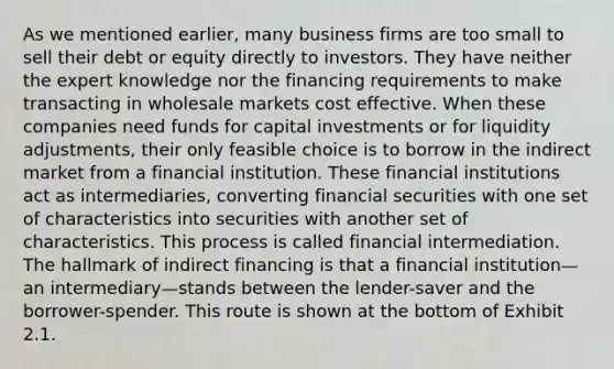 As we mentioned earlier, many business firms are too small to sell their debt or equity directly to investors. They have neither the expert knowledge nor the financing requirements to make transacting in wholesale markets cost effective. When these companies need funds for capital investments or for liquidity adjustments, their only feasible choice is to borrow in the indirect market from a financial institution. These financial institutions act as intermediaries, converting financial securities with one set of characteristics into securities with another set of characteristics. This process is called financial intermediation. The hallmark of indirect financing is that a financial institution—an intermediary—stands between the lender-saver and the borrower-spender. This route is shown at the bottom of Exhibit 2.1.