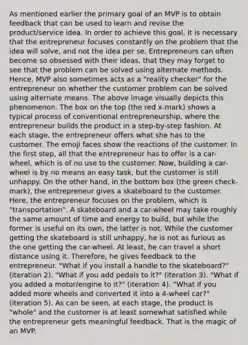 As mentioned earlier the primary goal of an MVP is to obtain feedback that can be used to learn and revise the product/service idea. In order to achieve this goal, it is necessary that the entrepreneur focuses constantly on the problem that the idea will solve, and not the idea per se. Entrepreneurs can often become so obsessed with their ideas, that they may forget to see that the problem can be solved using alternate methods. Hence, MVP also sometimes acts as a "reality checker" for the entrepreneur on whether the customer problem can be solved using alternate means. The above image visually depicts this phenomenon. The box on the top (the red x-mark) shows a typical process of conventional entrepreneurship, where the entrepreneur builds the product in a step-by-step fashion. At each stage, the entrepreneur offers what she has to the customer. The emoji faces show the reactions of the customer. In the first step, all that the entrepreneur has to offer is a car-wheel, which is of no use to the customer. Now, building a car-wheel is by no means an easy task, but the customer is still unhappy. On the other hand, in the bottom box (the green check-mark), the entrepreneur gives a skateboard to the customer. Here, the entrepreneur focuses on the problem, which is "transportation". A skateboard and a car-wheel may take roughly the same amount of time and energy to build, but while the former is useful on its own, the latter is not. While the customer getting the skateboard is still unhappy, he is not as furious as the one getting the car-wheel. At least, he can travel a short distance using it. Therefore, he gives feedback to the entrepreneur. "What if you install a handle to the skateboard?" (iteration 2). "What if you add pedals to it?" (iteration 3). "What if you added a motor/engine to it?" (iteration 4). "What if you added more wheels and converted it into a 4-wheel car?" (iteration 5). As can be seen, at each stage, the product is "whole" and the customer is at least somewhat satisfied while the entrepreneur gets meaningful feedback. That is the magic of an MVP.