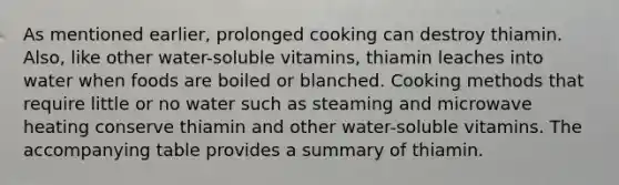 As mentioned earlier, prolonged cooking can destroy thiamin. Also, like other water-soluble vitamins, thiamin leaches into water when foods are boiled or blanched. Cooking methods that require little or no water such as steaming and microwave heating conserve thiamin and other water-soluble vitamins. The accompanying table provides a summary of thiamin.