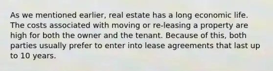 As we mentioned earlier, real estate has a long economic life. The costs associated with moving or re-leasing a property are high for both the owner and the tenant. Because of this, both parties usually prefer to enter into lease agreements that last up to 10 years.