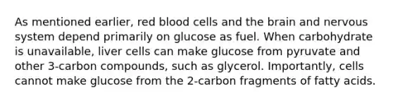 As mentioned earlier, red blood cells and <a href='https://www.questionai.com/knowledge/kLMtJeqKp6-the-brain' class='anchor-knowledge'>the brain</a> and <a href='https://www.questionai.com/knowledge/kThdVqrsqy-nervous-system' class='anchor-knowledge'>nervous system</a> depend primarily on glucose as fuel. When carbohydrate is unavailable, liver cells can make glucose from pyruvate and other 3-carbon compounds, such as glycerol. Importantly, cells cannot make glucose from the 2-carbon fragments of fatty acids.