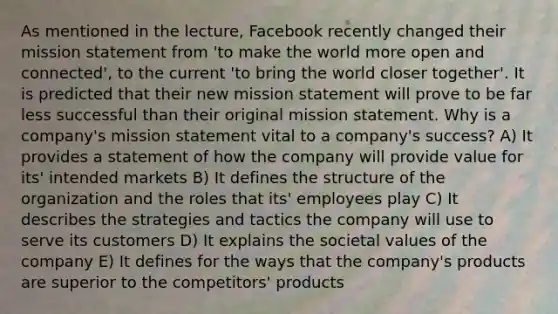 As mentioned in the lecture, Facebook recently changed their mission statement from 'to make the world more open and connected', to the current 'to bring the world closer together'. It is predicted that their new mission statement will prove to be far less successful than their original mission statement. Why is a company's mission statement vital to a company's success? A) It provides a statement of how the company will provide value for its' intended markets B) It defines the structure of the organization and the roles that its' employees play C) It describes the strategies and tactics the company will use to serve its customers D) It explains the societal values of the company E) It defines for the ways that the company's products are superior to the competitors' products