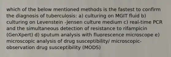 which of the below mentioned methods is the fastest to confirm the diagnosis of tuberculosis: a) culturing on MGIT fluid b) culturing on Levenstein -Jensen culture medium c) real-time PCR and the simultaneous detection of resistance to rifampicin (GenXpert) d) sputum analysis with fluorescence microscope e) microscopic analysis of drug susceptibility/ microscopic-observation drug susceptibility (MODS)